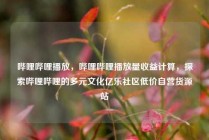 哔哩哔哩播放，哔哩哔哩播放量收益计算，探索哔哩哔哩的多元文化亿乐社区低价自营货源站