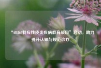 “AD365特应性皮炎疾病教育项目”启动，助力提升认知与规范诊疗