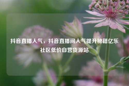 抖音直播人气，抖音直播间人气提升秘籍亿乐社区低价自营货源站  第1张