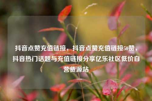 抖音点赞充值链接，抖音点赞充值链接50赞	，抖音热门话题与充值链接分享亿乐社区低价自营货源站  第1张
