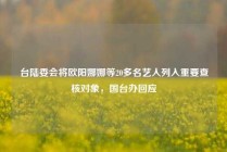 台陆委会将欧阳娜娜等20多名艺人列入重要查核对象，国台办回应