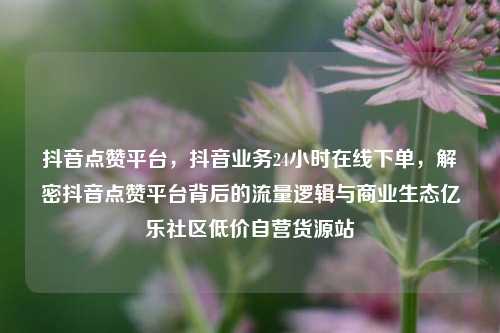 抖音点赞平台，抖音业务24小时在线下单	，解密抖音点赞平台背后的流量逻辑与商业生态亿乐社区低价自营货源站  第1张